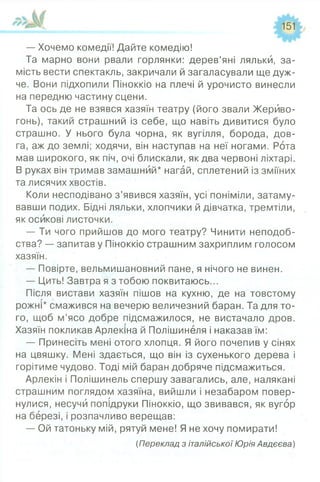 — Хочемо комедії! Дайте комедію!
Та марно вони рвали горлянки: дерев’яні ляльки, за­
мість вести спектакль, закричали й загаласували ще дуж­
че. Вони підхопили Піноккіо на плечі й урочисто винесли
на передню частину сцени.
Та ось де не взявся хазяїн театру (його звали Жерйво-
гонь), такий страшний із себе, що навіть дивитися було
страшно. У нього була чорна, як вугілля, борода, дов­
га, аж до землі; ходячи, він наступав на неї ногами. Рота
мав широкого, як піч, очі блискали, як два червоні ліхтарі.
В руках він тримав замашний* нагай, сплетений із зміїних
та лисячих хвостів.
Коли несподівано з’явився хазяїн, усі поніміли, затаму­
вавши подих. Бідні ляльки, хлопчики й дівчатка, тремтіли,
як осикові листочки.
— Ти чого прийшов до мого театру? Чинити неподоб­
ства? — запитав у Піноккіо страшним захриплим голосом
хазяїн.
— Повірте, вельмишановний пане, я нічого не винен.
— Цить! Завтра я з тобою поквитаюсь...
Після вистави хазяїн пішов на кухню, де на товстому
рожні* смажився на вечерю величезний баран. Та для то­
го, щоб м’ясо добре підсмажилося, не вистачало дров.
Хазяїн покликав Арлекіна й Полішинеля і наказав їм:
— Принесіть мені отого хлопця. Я його почепив у сінях
на цвяшку. Мені здається, що він із сухенького дерева і
горітиме чудово. Тоді мій баран добряче підсмажиться.
Арлекін і Полішинель спершу завагались, але, налякані
страшним поглядом хазяїна, вийшли і незабаром повер­
нулися, несучи попідруки Піноккіо, що звивався, як вугор
на березі, і розпачливо верещав:
— Ой татоньку мій, рятуй мене! Я не хочу помирати!
(Переклад з італійської Юрія Авдєєва)
 