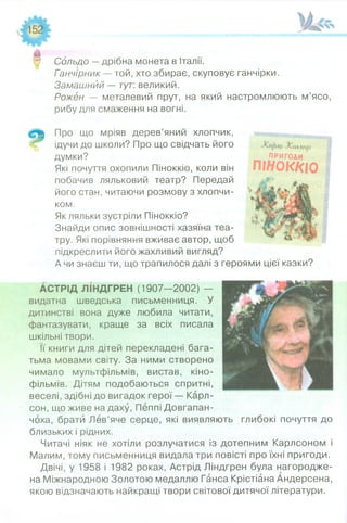 Н Сольдо —дрібна монета в Італії.
Ганчірник — той, хто збирає, скуповує ганчірки.
Замашний — тут: великий.
Рожен — металевий прут, на який настромлюють м’ясо,
рибу для смаження на вогні.
Про що мріяв дерев’яний хлопчик,
% ідучи до школи? Про що свідчать його
думки?
Які почуття охопили Піноккіо, коли він
побачив ляльковий театр? Передай
його стан, читаючи розмову з хлопчи­
ком.
Як ляльки зустріли Піноккіо?
Знайди опис зовнішності хазяїна теа­
тру. Які порівняння вживає автор, щоб
підкреслити його жахливий вигляд?
А чи знаєш ти, що трапилося далі з героями цієї казки?
АСТРІД ЛІНДГРЕН (1907—2002) —
видатна шведська письменниця. У
дитинстві вона дуже любила читати,
фантазувати, краще за всіх писала
шкільні твори.
Її книги для дітей перекладені бага­
тьма мовами світу. За ними створено
чимало мультфільмів, вистав, кіно­
фільмів. Дітям подобаються спритні,
веселі, здібні до вигадок герої — Карл-
сон, що живе на даху, Пеппі Довгапан-
чоха, брати Лев’яче серце, які виявляють глибокі почуття до
близьких і рідних.
Читачі ніяк не хотіли розлучатися із дотепним Карлсоном і
Малим, тому письменниця видала три повісті про їхні пригоди.
Двічі, у 1958 і 1982 роках, Астрід Ліндгрен була нагородже­
на Міжнародною Золотою медаллю Ганса Крістіана Андерсена,
якою відзначають найкращі твори світової дитячої літератури.
Ж тлщі
ПРИГОДИ
ПІ//ОККІО
 