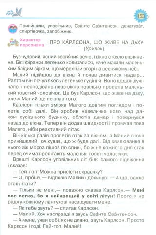 Принишкли, уповільнив, Сванте Свантенсон, денатурат,
спиртівочка, запобіжник.
Характє про КдрЛС 0НА, ЩО ЖИВЕ НА ДАХУ
персонажа
(Уривок)
Був чудовий, ясний весняний вечір, і вікно стояло відчине­
не. Білі фіранки легенько колихалися, наче махали малень­
ким блідим зіркам, що мерехтіли вгорі на весняному небі.
Малий підійшов до вікна й почав дивитися надвір...
Раптом він почув якесь легеньке гудіння. Воно дедалі дуж­
чало, і несподівано повз вікно повільно пролетів малень­
кий товстий чоловічок. Це був Карлсон, що живе на даху,
але ж Малий ще не знав того.
Карлсон тільки зміряв Малого довгим поглядом і по­
летів собі далі. Він зробив невеличке коло над да­
хом сусіднього будинку, облетів димар і повернувся
назад до вікна. Тепер він додав швидкості і промчав повз
Малого, ніби реактивний літак.
Він кілька разів пролетів отак за вікном, а Малий стояв
принишклий і очікував, що ж буде далі. Від хвилювання в
нього аж мороз пішов по спині, бо ж не кожного дня отак
перед очима пролітають маленькі товсті чоловічки.
Врешті Карлсон уповільнив літ біля самого підвіконня
і сказав:
— Гей-гоп! Можна присісти скраєчку?
— О, прошу,— відповів Малий і докинув: — А що, важко
отак літати?
— Тільки не мені,— поважно сказав Карлсон.— Мені
все легко, бо я найкращий у світі літун! Проте я не
раджу кожному лантухові наслідувати мене.
— Як тебе звуть? — спитав Карлсон.
— Малий. Хоч насправді я звусь Сванте Свантенсон.
— А мене, уяви собі, як не дивно, звуть Карлсон. Просто
Карлсон і годі. Гей-гоп, Малий!
 