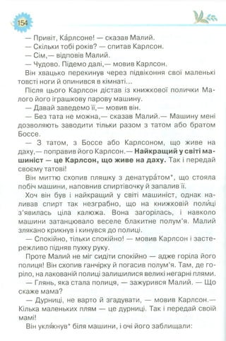 — Привіт, Карлсоне! — сказав Малий.
— Скільки тобі років? — спитав Карлсон.
— Сім,— відповів Малий.
— Чудово. Підемо далі,— мовив Карлсон.
Він хвацько перекинув через підвіконня свої маленькі
товсті ноги й опинився в кімнаті...
Після цього Карлсон дістав із книжкової полички Ма­
лого його іграшкову парову машину.
— Давай заведемо її,— мовив він.
— Без тата не можна,— сказав Малий.— Машину мені
дозволяють заводити тільки разом з татом або братом
Боссе.
— З татом, з Боссе або Карлсоном, що живе на
даху,— поправив його Карлсон.— Найкращий у світі ма­
шиніст — це Карлсон, що живе на даху. Так і передай
своєму татові!
Він миттю схопив пляшку з денатуратом*, що стояла
побіч машини, наповнив спиртівочку й запалив її.
Хоч він був і найкращий у світі машиніст, однак на­
ливав спирт так незграбно, що на книжковій полиці
з’явилась ціла калюжа. Вона загорілась, і навколо
машини затанцювало веселе блакитне полум’я. Малий
злякано крикнув і кинувся до полиці.
— Спокійно, тільки спокійно! — мовив Карлсон і засте­
режливо підняв пухку руку.
Проте Малий не міг сидіти спокійно — адже горіла його
полиця! Він схопив ганчірку й погасив полум’я. Там, де го­
ріло, налакованій полиці залишилися великі негарні плями.
— Глянь, яка стала полиця, — зажурився Малий. — Що
скаже мама?
— Дурниці, не варто й згадувати, — мовив Карлсон.—
Кілька маленьких плям — це дурниці. Так і передай своїй
мамі!
Він уклякнув* біля машини, і очі його заблищали:
 