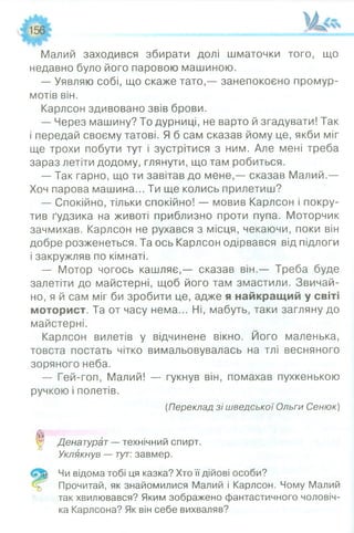 Малий заходився збирати долі шматочки того, що
недавно було його паровою машиною.
— Уявляю собі, що скаже тато,— занепокоєно промур­
мотів він.
Карлсон здивовано звів брови.
— Через машину? То дурниці, не варто й згадувати! Так
і передай своєму татові. Я б сам сказав йому це, якби міг
ще трохи побути тут і зустрітися з ним. Але мені треба
зараз летіти додому, глянути, що там робиться.
— Так гарно, що ти завітав до мене,— сказав Малий,—
Хоч парова машина... Ти ще колись прилетиш?
— Спокійно, тільки спокійно! — мовив Карлсон і покру­
тив ґудзика на животі приблизно проти пупа. Моторчик
зачмихав. Карлсон не рухався з місця, чекаючи, поки він
добре розженеться. Та ось Карлсон одірвався від підлоги
і закружляв по кімнаті.
— Мотор чогось кашляє,— сказав він.— Треба буде
залетіти до майстерні, щоб його там змастили. Звичай­
но, я й сам міг би зробити це, адже я найкращий у світі
моторист. Та от часу нема... Ні, мабуть, таки загляну до
майстерні.
Карлсон вилетів у відчинене вікно. Його маленька,
товста постать чітко вимальовувалась на тлі весняного
зоряного неба.
— Гей-гоп, Малий! — гукнув він, помахав пухкенькою
ручкою і полетів.
(Переклад зі шведської Ольги Сенюк)
0 Денатурат - технічний спирт.
Уклякнув — тут: завмер.
Чи відома тобі ця казка? Хто її дійові особи?
Прочитай, як знайомилися Малий і Карлсон. Чому Малий
так хвилювався? Яким зображено фантастичного чоловіч­
ка Карлсона? Як він себе вихваляв?
 