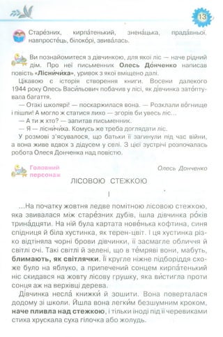 оСтарезних, кирпатенький, зненацька, прадавньої,
навпростець, білокорі, звивалась.
Ви познайомитеся з дівчинкою, для якої ліс — наче рідний
дім. Про неї письменник Олесь Донченко написав
повість «Лісничиха», уривок з якої вміщено далі.
Цікавою є історія створення книги. Восени далекого
1944 року Олесь Васильович побачив у лісі, як дівчинка затопту­
вала багаття.
— Отакі школярі! — поскаржилася вона. — Розклали вогнище
і пішли! А могло ж статися лихо — згорів би увесь ліс...
— А ти ж хто? — запитав письменник.
— Я — лісничиха. Комусь же треба доглядати ліс.
У розмові з’ясувалося, що батьки її загинули під час війни,
а вона живе вдвох з дідусем у селі. З цієї зустрічі розпочалась
робота Олеся Донченка над повістю.
Д и Головний Олесь Донченко
персонаж
ЛІСОВОЮ СТЕЖКОЮ
І»
І
...На початку жовтня ледве помітною лісовою стежкою,
яка звивалася між старезних дубів, ішла дівчинка років
тринадцяти. На ній була картата новенька кофтина, синя
спідниця й біла хустинка, як терен-цвіт. І ця хустинка різ­
ко відтіняла чорні брови дівчинки, її засмагле обличчя й
світлі очі. Такі світлі й зелені, що в темряві вони, мабуть,
блимають, як світлячки. її кругле ніжне підборіддя схо­
же було на яблуко, а припечений сонцем кирпатенький
ніс скидався на жовту лісову грушку, яка вистигла проти
сонця аж на верхівці дерева.
Дівчинка несла книжки й зошити. Вона поверталася
додому зі школи. Йшла вона легким безшумним кроком,
наче пливла над стежкою, і тільки іноді під її черевиками
стиха хрускала суха гілочка або жолудь.
 