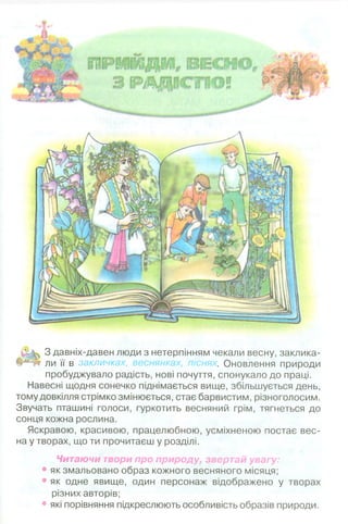 ПРИЙДИ, ВЕСНО ,
З РАД ІС ТЮ!
З давніх-давен люди з нетерпінням чекали весну, заклика­
ли її в закличках, веснянках, піснях. Оновлення природи
пробуджувало радість, нові почуття, спонукало до праці.
Навесні щодня сонечко піднімається вище, збільшується день,
тому довкілля стрімко змінюється, стає барвистим, різноголосим.
Звучать пташині голоси, гуркотить весняний грім, тягнеться до
сонця кожна рослина.
Яскравою, красивою, працелюбною, усміхненою постає вес­
на у творах, що ти прочитаєш у розділі.
Читаючи твори про природу, звертай увагу:
• як змальовано образ кожного весняного місяця;
• як одне явище, один персонаж відображено у творах
різних авторів;
• які порівняння підкреслюють особливість образів природи.
 