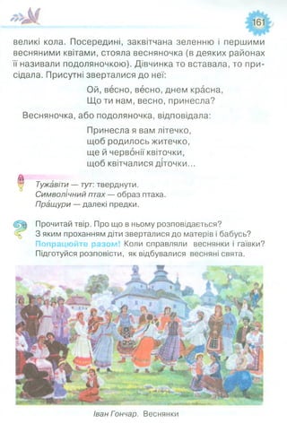 161
великі кола. Посередині, заквітчана зеленню і першими
весняними квітами, стояла весняночка (в деяких районах
її називали подоляночкою). Дівчинка то вставала, то при­
сідала. Присутні зверталися до неї:
Ой, весно, весно, днем красна,
Що ти нам, весно, принесла?
Весняночка, або подоляночка, відповідала:
Принесла я вам літечко,
щоб родилось житечко,
ще й червонії квіточки,
щоб квітчалися діточки...
0 Тужавіти — тут: тверднути.
Символічний птах — образ птаха.
Пращури — далекі предки.
Прочитай твір. Про що в ньому розповідається?
% 3 яким проханням діти зверталися до матерів і бабусь?
Попрацюйте разом! Коли справляли веснянки і гаївки?
Підготуйся розповісти, як відбувалися весняні свята.
Іван Гончар. Веснянки
 