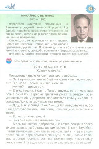 МИХАЙЛО СТЕЛЬМАХ
(1 9 1 2 - 1983)
Народився майбутній письменник на
Вінничині у дружній селянській родині. Від
батьків перейняв проникливе ставлення до
рідної землі, любов до рідного слова, бажан­
ня і вміння працювати.
Хлопчиком сам навчився читати і писати.
Робив це настільки гарно, що його одразу
прийняли в другий клас. Враження дитинства були такими силь­
ними і яскравими, що відбилися потім утворах письменника.
Для дітей Михайло Панасович створив повісті, вірші, казки.
Розмерзнеться, відімкне, одгетькує, розчиняється.
ГУСИ-ЛЕБЕДІ ЛЕТЯТЬ
(Уривок із повісті)
Прямо над нашою хатою пролітають лебеді...
— От і принесли нам лебеді на крилах життя, — гово­
рить до неба і землі мій дід Дем’ян.
— Життя? — дивуюсь я.
— Еге ж: і весну, і життя. Тепер, внучку, геть-чисто все
почне оживати: скресне крига на ріках та озерах, роз­
мерзнеться сік у деревах, прокинеться грім у хмарах, а
сонце своїми ключами відімкне землю.
— Діду, а які у сонця ключі? — ще більше дивуюсь я, бо
й не догадувався досі, що воно, наче людина, може мати
ключі.
— Золоті, внучку, золоті.
— І як воно відмикає ними землю?
— А ось так: якоїсь доброї години гляне сонце із свого
віконечка вниз, побачить, що там і земля, і люди, і худібка,
і птиця помарніли і скучили за весною, та й спитає місяця-
брата, чи не пора землю відімкнути. Місяць кивне голо­
вою, а сонце посміхнеться і на промінні спустить у ліси, у
луки, в поля і на воду ключі, а вони вже знають своє діло!
 
