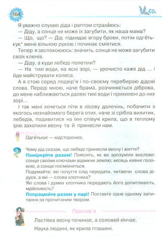 Я уважно слухаю діда і раптом страхаюсь:
— Діду, а сонце не може їх загубити, як наша мама?
— Що, що? — Дід підкидає вгору брови, потім одгеть­
кує* мене вільною рукою і починає сміятися.
Тепер я заспокоююсь: значить, сонце не може загубити
своїх ключів.
— Діду, а куди лебеді полетіли?
— На тихі води, на ясні зорі, — урочисто каже дід ... і
йде майструвати колеса.
А я стою серед подвір’я і по-своєму перебираю дідові
слова. Переді мною, наче брама, розчиняється діброва,
до мене наближаються далекі тихі води і прихилені до них
зорі...
І так мені хочеться піти в лісову далечінь, побачити з
якогось незнайомого берега отих, наче зі срібла вилитих,
лебедів, подивитися на їхні співучі крила, що в теплому
ірію захопили весну та й принесли нам.
0 Одгетькує — відсторонює.о
Чому дід сказав, що лебеді принесли весну і життя?
Поміркуйте разом! Поясніть, як ви зрозуміли вислови:
сонце своїми ключами відімкне землю; місяць кивне голо­
вою, а сонце посміхнеться.
Подумайте: які почуття слід передати, читаючи слова ді­
дуся, а які — слова хлопчика?
Які слова і думки хлопчика передають його допитливість,
мрійливість?
Попрацюйте разом у парі! Поставте одне одному запи­
тання за прочитаним твором.
Прислів’я
Ластівка весну починає, а соловей кінчає.
Наука людині, як крила пташині.
 