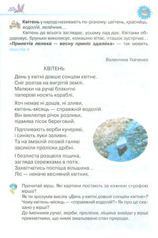 165
Квітень у народі називають по-різному: цвітень, краснець,
водолій, лелечник...
Квітень до всього заглядає, усьому лад дає. Квітами об­
даровує, бруньки виколисує, комашню вітає, пташок зустрічає...
«Прилетів лелека — весну приніс здалека» — так мовить
прислів’я
Валентина Ткаченко
КВІТЕНЬ
День у квітні довше сонцем квітне.
Сніг розтав на вигрітій землі.
Малюки на ручаї блакитні
паперові носять кораблі.
Хоч немає ні дощів, ні зливи,
квітень-місяць — справжній водолій.
Він вихлюпує річок розливи,
підмива пісок береговий.
Підпливають верби кучеряві,
і синіють луки заливні.
Та на змоклій лісовій галяві
засиніли проліски дрібні.
І безлиста розцвіла ліщина,
загляда сережками в потік.
Заквітчатись поспіша вільшина...
Ліс — неначе весняний квітник.
Й Ц Прочитай вірш. Які картини постають за кожною строфою
вірша?
Як ти зрозумів вислів «День у квітнідовше сонцем квітне»?
Чому квітень-місяць — «справжній водолій?» Як про це ска­
зано у вірші?
До іменників ручаї, верби, проліски, ліщина знайди у вірші
прикметники, що ними змальовано стан природи.
 