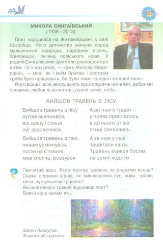 МИКОЛА СИНГАЇВСЬКИЙ
(1936—2013)
Поет народився на Житомирщині, у селі
Шатрище. Його дитинство минуло серед
мальовничої природи, народних пісень,
приповідок, легенд поліського краю. У
родині Сингаївських зростало дванадцятеро
дітей. «З п’яти років, — каже Микола Федо­
рович, — мені, як і моїм братам і сестрам
треба було працювати, бо були тяжкі голодні і холодні часи».
Його вірші і пісні зворушують душі слухачів ніжними, добрими
словами, любов’ю до матері, рідної землі, неба...
ВИЙШОВ ТРАВЕНЬ З ЛІСУ
Вийшов травень з лісу А до нього трави
лугові вклонився,
від дощу і сонця
луг зазеленівся.
Вийшов травень з гаю,
нивам усміхнувся,
потім на стежині,
мов хлопча, роззувся.
у полях прослались,
а до нього з гаю
птиці озивались.
А за ним у лузі
зацвітали квіти.
Травень вчився босим
по землі ходити.
Прочитай вірш. Яким постає травень за рядками вірша?
Скажи словами вірша, як змінювалися луг, ниви, трави,
квіти, зустрічаючи травень?
Які нові ознаки травня відкриває поет?
Вивчи вірш напам’ять.
Євген Лоскутов.
Блакитний травень
 