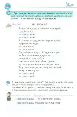 о
Про дощ можна сказати по-різному: великий, силь­
ний, теплий, бажаний, добрий, дрібний, грибний, глухий,
сліпий... А які ознаки дощу ти наведеш?
Настрій НА ВРОЖАЙ
Зачастили дощі у зелений наш край.
І радіють усі:
— На врожай!
— На врожай!
А синиця в саду, мов співуча струна,
щиру пісню веде:
— Це ж весна.
— Це ж весна.
Дід сміється у вус, ой, чудова пора:
— Все це,— каже дідусь, —
для добра, для добра.
І веселка вгорі нас вітає здаля,
що вологу несе — на поля, на поля.
Ти у поле виходь, на дощі не зважай.
Кажуть люди у нас:
— На врожай.
— На врожай.
У яку пору зачастили дощі? Які слова у вірші повторю­
ються? Який настрій вони створюють?
Читаючи вірш уголос, зверни увагу на розділові знаки,
з більшою силою голосу вимовляй підкреслені рядки.
Прислів’я
Травневий дощ — як із грибами борщ.
Травневий дощ хліба на ноги піднімає.
 