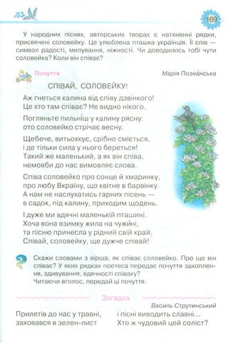 '~ ї М . 169
І '- 'Ч У
У народних піснях, авторських творах є натхненні рядки,
присвячені соловейку. Це улюблена пташка українців. Її спів —
символ радості, милування, ніжності. Чи доводилось тобі чути
соловейка? Коли він співає?
Марія Познанська
СПІВАЙ, СОЛОВЕЙКУ!
Аж гнеться калина від співу дзвінкого!
Це хто там співає? Не видно нікого.
Погляньте пильніш у калину рясну:
ото соловейко стрічає весну.
Щебече, витьохкує, срібно сміється,
і де тільки сила у нього береться!
Такий же маленький, а як він співа,
немовби до нас вимовляє слова.
Співа соловейко про сонце й хмаринку,
про любу Вкраїну, що квітне в барвінку.
А нам не наслухатись гарних пісень —
в садок, під калину, приходим щодень.
Ідуже ми вдячні маленькій пташині.
Хоча вона взимку жила на чужині,
та пісню принесла у рідний свій край.
Співай, соловейку, ще дужче співай!
Скажи словами з вірша, як співає соловейко. Про що він
співає? У яких рядках поетеса передає почуття захоплен­
ня, здивування, вдячності співаку?
Читаючи вголос, передай ці почуття.
Загадка
Василь Струтинський
Прилетів до нас у травні, і пісні виводить славні...
заховався в зелен-лист Хто ж чудовий цей соліст?
 