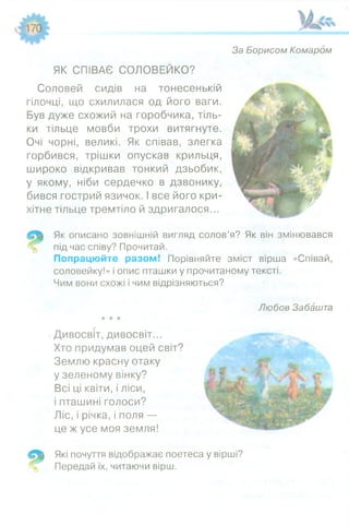 За Борисом Комаром
1 *
ЯК СПІВАЄ СОЛОВЕЙКО?
Соловей сидів на тонесенькій
гілочці, що схилилася од його ваги.
Був дуже схожий на горобчика, тіль­
ки тільце мовби трохи витягнуте.
Очі чорні, великі. Як співав, злегка
горбився, трішки опускав крильця,
широко відкривав тонкий дзьобик,
у якому, ніби сердечко в дзвонику,
бився гострий язичок. І все його кри­
хітне тільце тремтіло й здригалося...
Як описано зовнішній вигляд солов’я? Як він змінювався
під час співу? Прочитай.
Попрацюйте разом! Порівняйте зміст вірша «Співай,
соловейку!» і опис пташки у прочитаному тексті.
Чим вони схожі і чим відрізняються?
Любов Забашта
і Дивосвіт, дивосвіт...
Хто придумав оцей світ?
Землю красну отаку
у зеленому вінку?
Всі ці квіти, і ліси,
і пташині голоси?
Ліс, і річка, і поля —
це ж усе моя земля!
Які почуття відображає поетеса у вірші?
% Передай їх, читаючи вірш.
 