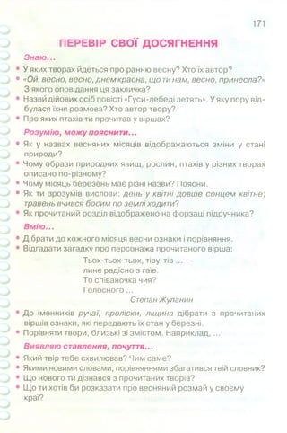 171
ПЕРЕВІР СВОЇ ДОСЯГНЕННЯ
Знаю...
• У яких творах йдеться про ранню весну? Хто їх автор?
• «Ой, весно, весно, днем красна, що тинам, весно, принесла?»
З якого оповідання ця закличка?
• Назви дійових осіб повісті «Гуси-лебеді летять». У яку пору від­
булася їхня розмова? Хто автор твору?
• Про яких птахів ти прочитав у віршах?
Розумію, можу пояснити...
• Як у назвах весняних місяців відображаються зміни у стані
природи?
• Чому образи природних явищ, рослин, птахів у різних творах
описано по-різному?
• Чому місяць березень має різні назви? Поясни.
• Як ти зрозумів вислови: день у квітні довше сонцем квітне;
травень вчився босим по землі ходити?
• Як прочитаний розділ відображено на форзаці підручника?
Вмію. ..
• Дібрати до кожного місяця весни ознаки і порівняння.
• Відгадати загадку про персонажа прочитаного вірша:
Тьох-тьох-тьох, тіву-тів ... —
лине радісно з гаїв.
То співаночка чия?
Голосного ...
Степан Жупанин
• До іменників ручаї, проліски, ліщина дібрати з прочитаних
віршів ознаки, які передають їх стан у березні.
• Порівняти твори, близькі зі змістом. Наприклад, ...
Виявляю ставлення, почуття...
• Який твір тебе схвилював? Чим саме?
• Якими новими словами, порівняннями збагатився твій словник?
• Що нового ти дізнався з прочитаних творів?
• Що ти хотів би розказати про весняний розмай у своєму
краї?
 