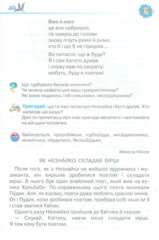 Вже й мені
це все набридло,
та чомусь до голови
знову лізуть рими й рими,
хто б і що б не говорив...
Ви питаєте: що ж буде?
Я і сам багато думав
і скажу вам по секрету:
мабуть, буду я поетом!
Що турбувало батьків хлопчика?
Чи можна назвати цей вірш гумористичним?
Які рими видались тобі смішними, несподіваними?
Пригадай, що ти вже читав про Незнайка і його друзів. Хто
написав цю казку?
Далі ти прочитаєш про нові пригоди веселого і невтомного
на вигадки чоловічка.
Закінчується, проробйвши, підборіддя, вигадуватимеш,
нісенітниці, сердитися, Якосьбудько.
Микола Ндсов
ЯК НЕЗНАЙКО СКЛАДАВ ВІРШІ
Після того, як з Незнайка не вийшло художника і му­
зиканта, він вирішив зробитися поетом і складати
вірші. В нього був один знайомий поет, який жив на ву­
лиці Кульбаби. По-справжньому цього поета називали
Пудик. Але, як відомо, поети дуже люблять красиві імена.
От і Пудик, коли зробився поетом, прибрав собі інше ім’я
і став зватися Квітик.
Одного разу Незнайко прийшов до Квітика й сказав:
— Слухай, Квітику, навчи мене складати вірші.
Я теж хочу бути поетом.
 