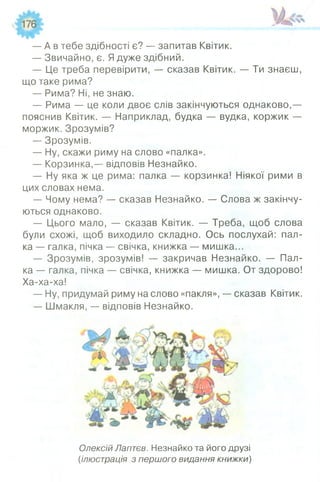 — А в тебе здібності є? — запитав Квітик.
— Звичайно, є. Ядуже здібний.
— Це треба перевірити, — сказав Квітик. — Ти знаєш,
що таке рима?
— Рима? Ні, не знаю.
— Рима — це коли двоє слів закінчуються однаково,—
пояснив Квітик. — Наприклад, будка — вудка, коржик —
моржик. Зрозумів?
— Зрозумів.
— Ну, скажи риму на слово «палка».
— Корзинка,— відповів Незнайко.
— Ну яка ж це рима: палка — корзинка! Ніякої рими в
цих словах нема.
— Чому нема? — сказав Незнайко. — Слова ж закінчу­
ються однаково.
— Цього мало, — сказав Квітик. — Треба, щоб слова
були схожі, щоб виходило складно. Ось послухай: пал­
ка — галка, пічка — свічка, книжка — мишка...
— Зрозумів, зрозумів! — закричав Незнайко. — Пал­
ка — галка, пічка — свічка, книжка — мишка. От здорово!
Ха-ха-ха!
— Ну, придумай риму на слово «пакля», — сказав Квітик.
— Шмакля, — відповів Незнайко.
Олексій Лаптєв. Незнайко та його друзі
(ілюстрація з першого видання книжки)
 