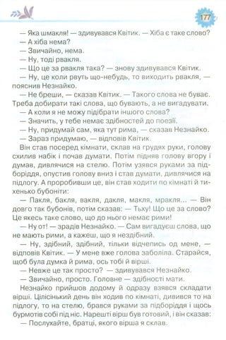 — Яка шмакля! — здивувався Квітик. — Хіба є таке слово?
— А хіба нема?
— Звичайно, нема.
— Ну, тоді рвакля.
— Що це за рвакля така? — знову здивувався Квітик.
— Ну, це коли рвуть що-небудь, то виходить рвакля, —
пояснив Незнайко.
— Не бреши, — сказав Квітик. — Такого слова не буває.
Треба добирати такі слова, що бувають, а не вигадувати.
— А коли я не можу підібрати іншого слова?
— Значить, у тебе немає здібностей до поезії.
— Ну, придумай сам, яка тут рима, — сказав Незнайко.
— Зараз придумаю, — відповів Квітик.
Він став посеред кімнати, склав на грудях руки, голову
схилив набік і почав думати. Потім підняв голову вгору і
думав, дивлячися на стелю. Потім узявся руками за під­
боріддя, опустив голову вниз і став думати, дивлячися на
підлогу. А проробивши це, він став ходити по кімнаті й ти­
хенько бубоніти:
— Пакля, бакля, вакля, дакля, макля, мракля... — Він
довго так бубонів, потім сказав: — Тьху! Що це за слово?
Це якесь таке слово, що до нього немає рими!
— Ну от! — зрадів Незнайко. — Сам вигадуєш слова, що
не мають рими, а кажеш, що я нездібний.
— Ну, здібний, здібний, тільки відчепись од мене, —
відповів Квітик. — У мене вже голова заболіла. Старайся,
щоб була думка й рима, ось тобі й вірші.
— Невже це так просто? — здивувався Незнайко.
— Звичайно, просто. Головне — здібності мати.
Незнайко прийшов додому й одразу взявся складати
вірші. Цілісінький день він ходив по кімнаті, дивився то на
підлогу, то на стелю, брався руками за підборіддя і щось
бурмотів собі під ніс. Нарешті вірш був готовий, і він сказав:
— Послухайте, братці, якого вірша я склав.
 