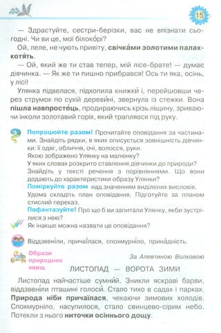 — Здрастуйте, сестри-берізки, вас не впізнати сьо­
годні. Чи ви це, мої білокорі?
Ой, леле, не чують привіту, свічками золотими палах­
котять.
— Ой, який же ти став тепер, мій лісе-брате! — думає
дівчинка. — Як же ти пишно прибрався! Ось ти яка, осінь,
у лісі!
Улянка підвелася, підхопила книжки і, перейшовши че­
рез струмок по сухій деревині, звернула із стежки. Вона
пішла навпростець, продираючись крізь ліщину, зриваю­
чи інколи золотавий горіх, який траплявся під руку.
Попрацюйте разом! Прочитайте оповідання за частина­
ми. Знайдіть рядки, в яких описується зовнішність дівчин­
ки: її одяг, обличчя, очі, волосся, руки.
Якою зображено Улянку на малюнку?
У яких словах розкрито ставлення дівчинки до природи?
Знайдіть у тексті речення з порівняннями. Що вони
додають до характеристики образу Улянки?
Поміркуйте разом над значенням виділених висловів.
Удома складіть план оповідання. Підготуйте за планом
стислий переказ.
Пофантазуйте! Про що б ви запитали Улянку, якби зустрі­
лися з нею?
Як інакше можна назвати це оповідання?
Віддзвеніли, причаїлася, спохмурніло, принадність.
За Алевтиною Волковою
природних
явищ ЛИСТОПАД - ВОРОТА ЗИМИ
Листопад найчастіше сумний. Зникли яскраві барви,
віддзвеніли пташині голоси. Стало тихо в садах і парках.
Природа ніби причаїлася, чекаючи зимових холодів.
Спохмурніло, насупилося, стало свинцево-сірим небо.
Потекли з нього ниточки осіннього дощу.
 