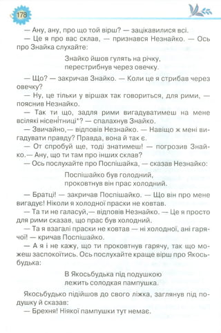 — Ану, ану, про що той вірш? — зацікавилися всі.
— Це я про вас склав, — признався Незнайко. — Ось
про Знайка слухайте:
— Що? — закричав Знайко. — Коли це я стрибав через
овечку?
— Ну, це тільки у віршах так говориться, для рими, —
пояснив Незнайко.
— Так ти що, задля рими вигадуватимеш на мене
всілякі нісенітниці*? — спалахнув Знайко.
— Звичайно,— відповів Незнайко. — Навіщо ж мені ви­
гадувати правду? Правда, вона й так є.
— От спробуй ще, тоді знатимеш! — погрозив Знай­
ко.— Ану, що ти там про інших склав?
— Ось послухайте про Поспішайка, — сказав Незнайко:
— Братці! — закричав Поспішайко. — Що він про мене
вигадує! Ніколи я холодної праски не ковтав.
— Та ти не галасуй,— відповів Незнайко. — Це я просто
для рими сказав, що прас був холодний.
— Та я взагалі праски не ковтав — ні холодної, ані гаря­
чої! — кричав Поспішайко.
— А я і не кажу, що ти проковтнув гарячу, так що мо­
жеш заспокоїтись. Ось послухайте краще вірш про Якось-
будька:
Якосьбудько підійшов до свого ліжка, заглянув під по­
душку й сказав:
— Брехня! Ніякої пампушки тут немає.
Знайко йшов гулять на річку,
перестрибнув через овечку.
Поспішайко був голодний,
проковтнув він прас холодний.
В Якосьбудька під подушкою
лежить солодкая пампушка.
 