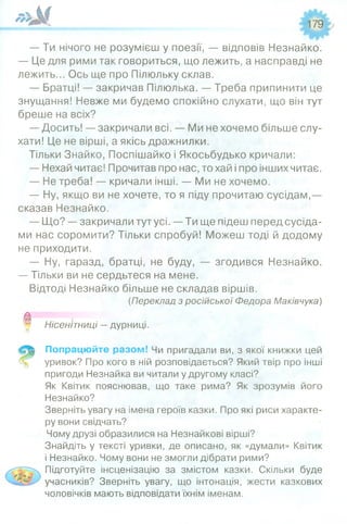 ^ _______ _ 179
— Ти нічого не розумієш у поезії, — відповів Незнайко.
— Це для рими так говориться, що лежить, а насправді не
лежить... Ось ще про Пілюльку склав.
— Братці! — закричав Пілюлька. — Треба припинити це
знущання! Невже ми будемо спокійно слухати, що він тут
бреше на всіх?
— Досить! — закричали всі. — Ми не хочемо більше слу­
хати! Це не вірші, а якісь дражнилки.
Тільки Знайко, Поспішайко і Якосьбудько кричали:
— Нехай читає! Прочитав про нас, то хай і про інших читає.
— Не треба! — кричали інші. — Ми не хочемо.
— Ну, якщо ви не хочете, то я піду прочитаю сусідам,—
сказав Незнайко.
— Що? —закричали тутусі. —Ти ще підеш перед сусіда­
ми нас соромити? Тільки спробуй! Можеш тоді й додому
не приходити.
— Ну, гаразд, братці, не буду, — згодився Незнайко.
— Тільки ви не сердьтеся на мене.
Відтоді Незнайко більше не складав віршів.
(Переклад з російської Федора Маківчука)
0 Нісенітниці —дурниці.
Попрацюйте разом! Чи пригадали ви, з якої книжки цей
уривок? Про кого в ній розповідається? Який твір про інші
пригоди Незнайка ви читали у другому класі?
Як Квітик пояснював, що таке рима? Як зрозумів його
Незнайко?
Зверніть увагу на імена героїв казки. Про які риси характе­
ру вони свідчать?
Чому друзі образилися на Незнайкові вірші?
Знайдіть у тексті уривки, де описано, як «думали» Квітик
і Незнайко. Чому вони не змогли дібрати рими?
Підготуйте інсценізацію за змістом казки. Скільки буде
учасників? Зверніть увагу, що інтонація, жести казкових
чоловічків мають відповідати їхнім іменам.
 