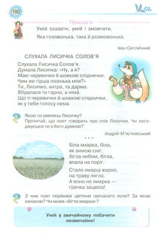 Прислів’я
Умій сказати, умій і змовчати.
Яка головонька, така й розмовонька.
Іван Світлйчний
СЛУХАЛА ЛИСИЧКА СОЛОВ’Я
Слухала Лисичка Солов’я.
Думала Лисичка: «Ну, а я?
Маю черевички й шовкові спіднички.
Чим же гірша пісенька моя?»
Ти, Лисичко, хитра, та дарма.
Вбралася ти гарно, а німа.
Що ті черевички й шовкові спіднички,
як у тебе голосу нема.
Якою ти уявляєш Лисичку?
Прочитай, що поет говорить про спів Лисички. Чи пого­
джуєшся ти з його думкою?
Андрій М ’ястківський
★★*
Біла хмарка, біла,
як зимою сніг,
бігла небом, бігла,
впала на поріг.
Стало хмарці жарко,
на траву лягла.
А воно не хмарка —
гречка зацвіла!
З чим поет порівнює цвітіння гречаного поля? За якою
ознакою? Чи може «бігтихмарка»?
Ш Ш
Умій у звичайному побачити
незвичайне!
 