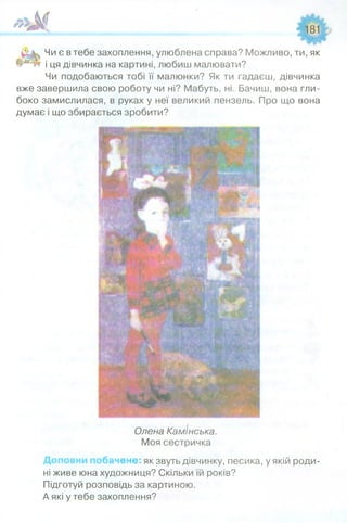 *'Ж 181
Шщ
Чи є в тебе захоплення, улюблена справа? Можливо, ти, як
і ця дівчинка на картині, любиш малювати?
Чи подобаються тобі її малюнки? Як ти гадаєш, дівчинка
вже завершила свою роботу чи ні? Мабуть, ні. Бачиш, вона гли­
боко замислилася, в руках у неї великий пензель. Про що вона
думає і що збирається зробити?
Олена Камінська.
Моя сестричка
Доповни побачене: як звуть дівчинку, песика, у якій роди­
ні живе юна художниця? Скільки їй років?
Підготуй розповідь за картиною.
А які у тебе захоплення?
 