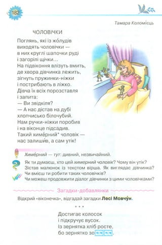 Тамара Коломієць
ЧОЛОВІЧКИ
Поглянь, які із жолудів
виходять чоловічки —
в них круглі шапочки руді
і загорілі щічки...
На підвіконня влізуть вмить,
де хвора дівчинка лежить,
зігнуть пружинки-ніжки
і пострибають в ліжко.
Дівча їх всіх порозставля
і запита:
— Ви звідкіля?
— А нас дістав на дубі
хлопчисько білочубий.
Нам ручки-ніжки поробив
і на віконце підсадив.
Такий химерний* чоловік —
нас залишив, а сам утік!
Химерний — тут: дивний, незвичайний.
Як ти думаєш, хто цей химерний чоловік? Чому він утік?
Зістав малюнок із текстом вірша. Як виглядає дівчинка?
Чи вмієш ти робити таких чоловічків?
Чи можеш продовжити діалог дівчинки з цими чоловічками?
О
Загадки-добавлянки ^
Відкрий «віконечка», відгадай загадки Лесі Мовчун
★* *
Достигає колосок
і підкручує вусок.
Із зернятка хліб росте,
бо зернятко зо ви
 