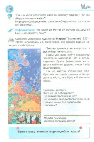 186
т т
Про що хотів розказати хлопчик своєму другові? Де він
збирався шукати казки?
Які рядки підтверджують, що вони обидва великі фантазе­
ри? Прочитай.
Пофантазуйте: які казки ви могли би почути від друзів?
А які — придумати самі?
( 3 ^ Славетна українська художниця МарфаТймченко (1922—
І Щ 2009) народилась у с. Петриківка, яке здавна відоме на­
родними майстрами.
Змалку дівчинка не випускала з
рук олівця чи пензлика.
Потім усе своє життя художниця
захоплено малювала. На ЇГ вазах,
картинах буяли фантастичні квіти,
росли небачені дерева, люди і звірі
раділи життю.
На цій картині художниця відо­
бразила світ своїх дитячих мрій про
далеке місто, яке було в її уяві наче
казка.
Розглянь картину.
Кого на ній зображено?
Де знаходиться дівчинка?
Які кольори використала художниця?
Про що вона хоче розповісти
глядачам?
Марфа Тимченко.
Я хотіла побачити місто!
Вірте у казку і вчиться творити добро і красу!
 