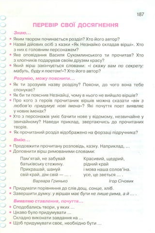 ПЕРЕВІР СВОЇ ДОСЯГНЕННЯ
Знаю...
• Яким твором починається розділ? Хто його автор?
• Назви дійових осіб з казки «Як Незнайко складав вірші». Хто
з них є головним персонажем?
• Яке оповідання Василя Сухомлинського ти прочитав? Хто
з хлопчиків подарував своїм друзям красу?
• Який вірш закінчується словами: «/' скажу вам по секрету:
мабуть, буду я поетом!»? Хто його автор?
Розумію, можу пояснити...
• Як ти зрозумів назву розділу? Поясни, до чого вона тебе
спонукає?
• Як би ти пояснив Незнайці, чому в нього не вийшло віршів?
• Про кого з героїв прочитаних віршів можна сказати «він з
любов’ю придумує нові імена»? Які почуття поет виявляє
у нових іменах?
• Хто з персонажів уміє бачити нове у відомому, незвичайне у
звичайному? Наведи приклад, звертаючись до прочитаних
творів.
• Як прочитаний розділ відображено на форзаці підручника?
Вмію...
• Продовжити прочитану розповідь, казку. Наприклад, ...
• Доповнити вірш римованими словами:
Пам’ятай, не забувай Красивий, щедрий,
батьківську стежину. рідний край
Прикрашай, шануй і мова наша солов’їна,
свій край, дім свій — .... усе, це зветься ....
Варвара Гоинько Ігор Січовик
187
• Придумати порівняння до слів дощ, сонце, хліб.
• Завершити думку: у віршах має бути не лише рима, а й ... .
Виявляю ставлення, почуття...
• Сподобались твори, у яких ...
• Цікаво було придумувати ...
Складно виконати завдання на ...
• Щоб придумувати своє, необхідно бути ...
 