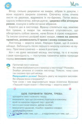 Вітер, сильно дмухаючи на хмари, зібрав їх докупи, і
вони надовго закрили сонечко. Спочатку осінь лічила
листя на деревах, відривала їх по-одному. Потім якось
одразу знявся вітер, війнув дужче, і дерева ніби зітхнули
разом, скинули з себе останнє вбрання.
Короткі дні в листопаді. Вранці стеляться над землею
білі тумани, а хмари так низенько спускаються, що
обгортають собою землю, наче білою й сірою ковдрами.
Та інколи сонечко розірве важкі хмари, гляне на землю
привітно, розвеселить її трохи і знову сховається.
Листопад — ворота зими. Нерідко буває, що й сніжок
випаде. Заблищить після першого морозу калюжа на ву­
лиці. Прогляне сонечко — вона й розтане.
Хоч і не дуже веселий місяць листопад, та є в ньому
і своя принадність — поступова таємнича зміна природи
передзим овим сном.
Прочитай текст мовчки.
Які зміни відбуваються в природі у листопаді? Розкажи.
Знайди речення зі словом лист опад. Поясни, чому саме
так сказано про цей місяць.
Попрацюйте разом! Зверніть увагу на виділені вислови.
Які образи вони створюють?
Чим схожі і чим відрізняються твори Алевтини Волкової
«Перший подих осені» і «Листопад — ворота зими»?
ЩОБ ПОРІВНЯТИ ТВОРИ, ТРЕБА:
зрозуміти зміст кожного твору;
визначити, про що (основне) йдеться в кожному;
який за жанром перший твір і другий;
чи є в них схожі описи, дійові особи;
визначити однакові, подібні і відмінні ознаки;
^Зробиті^висновок:
' > * ' 13£т $£ір*схож і тим, щ о ..., а відрізняют ься тим, щ о . . . .
 