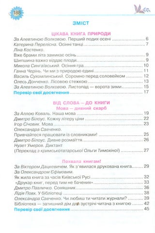 188
З М ІС Т
ЦІКАВА КНИГА ПРИРОДИ
За Алєвтиною Волковою. Перший подих осені............................. 6
Катерина Перелісна. Осінні танці...................................................... 7
Ліна Костенко.
Вже брами літа замикає осінь............................................................ 9
Шипшина важко віддає плоди............................................................ 9
Микола Сингаївський. Осіння гра..................................................10
Ганна Черінь. Чи ми з природою єдині........................................ 11
Василь Сухомлинський. Соромно перед соловейком.............12
Олесь Донченко. Лісовою стежкою.................................................13
За Алєвтиною Волковою. Листопад — ворота зими.................15
Перевір свої досягнення.......................................................... 17
ВІД С Л О В А -Д О КНИГИ
Мова — дивний скарб
За Аллою Коваль. Наша мова........................................................19
Дмитро Білоус. Кожну літеру ціни.................................................22
Ігор Січовик. Мова............................................................................23
Олександра Савченко.
Привчайтеся працювати із словниками!.....................................25
Дмитро Білоус. Дивне розмаїття...................................................26
НузетУмеров. Диктант
(Переклад з кримськотатарської Ольги Тимохіної)....................27
Похвала книгам!
За ВікторомДацкевичем. Як з ’явилася друкована книга........ 29
За Олександром Єфімовим.
Як жила книга за часів Київської Русі..............................................32
«Друкар книг, перед тим не бачених»........................................... 33
Дмитро Павличко. Соняшник...........................................................36
Лідія Повх. У бібліотеці..................................................................... 38
Олександра Савченко. Чи любиш ти читати журнали?............. 39
Бібліотека — затишний дім д л іі зустрічі читача з книгою ........ 42
Перевір свої досягнення............................................................... 45
 