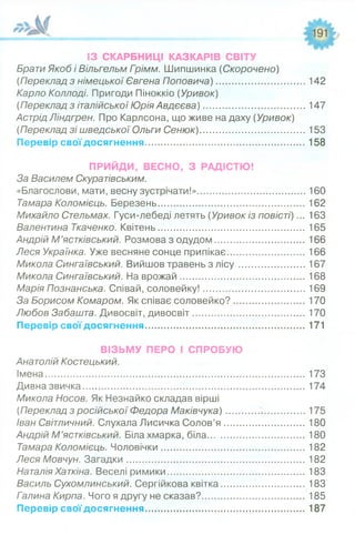 ІЗ СКАРБНИЦІ КАЗКАРІВ СВІТУ
Брати Якоб і Вільгельм Гоімм. Шипшинка (Скорочено)
(Переклад з німецької Євгена Поповича).................................142
Карло Коллоді. Пригоди Піноккіо (Уривок)
(Переклад з італійської Юрія Авдєєва)......................................147
Астрід Ліндгрен. Про Карлсона, що живе на даху (Уривок)
(Переклад зі шведської Ольги Сенюк).......................................153
Перевір свої досягнення........................................................... 158
ПРИЙДИ, ВЕСНО, З РАДІСТЮ!
За Василем Скуратівським.
«Благослови, мати, весну зустрічати!»........................................
Тамара Коломієць. Березень.......................................................
Михайло Стельмах. Гуси-лебеді летять (Уривок із повісті)...
Валентина Ткаченко. Квітень.......................................................
Андрій М ’ястківський. Розмова з одудом.................................
Леся Українка. Уже весняне сонце припікає.............................
Микола Сингаївський. Вийшов травень з л іс у ........................
Микола Сингаївський. На врожай..............................................
Марія Познанська. Співай, соловейку!......................................
За Борисом Комаром. Як співає соловейко?..........................
Любов Забашта. Дивосвіт, дивосвіт..........................................
Перевір свої досягнення............................................................
ВІЗЬМУ ПЕРО І СПРОБУЮ
Анатолій Костецький.
Імена................................................................................................. 173
Дивна звичка................................................................................... 174
Микола Носов. Як Незнайко складав вірші
(Переклад з російської Федора Маківчука)............ .................175
Іван Світличний. Слухала Лисичка Солов’я ..............................180
Андрій М ’ястківський. Біла хмарка, біла....................................180
Тамара Коломієць. Чоловічки..................................................... 182
Леся Мовчун. Загадки.................................................................. 182
Наталія Хаткіна. Веселі римики...................................................183
Василь Сухомлинський. Сергійкова квітка...............................183
Галина Кирпа. Чого я другу не сказав?......................................185
Перевір свої досягнення............................................................187
160
162
163
165
166
166
167
168
169
170
170
171
 