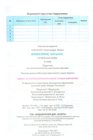 Відомості про стан підручника
Навчальний
рік
Стан підручника
№ Прізвище та ім ’я учня на початку
року
в кінці року
Оцінка
1
2
3
4
5
Навчальне видання
САВЧЕНКО Олександра Яківна
ЛІТЕРАТУРНЕ ЧИТАННЯ.
УКРАЇНСЬКА МОВА.
З клас
Підручник
для загальноосвітніх навчальних закладів
Рекомендовано Міністерством освіти і науки України
ВИДАНО ЗА РАХУНОК ДЕРЖАВНИХ КОШТІВ. ПРОДАЖ ЗАБОРОНЕНО
В оформленні підручника використано фрагменти
художніх робіт Марфи Тимченко
Редактор І. Красуцька
Художній редактор Т. Канарська
Технічний редактор Л.Аленіна
Коректори С. Войтенко, Л. Еско
Комп’ютерна верстка І. Сога
Формат 70х1007,6-Ум. друк. арк. 15,552 + 0,33 форзац.
Обл.-вид. арк. 14,5 + 0,55 форзац. Наклад 210 300 прим.
Зам .№ 13-09-0203
ТОВ «ВИДАВНИЧИЙ ДІМ «ОСВІТА»
Свідоцтво «Про внесення суб’єкта видавничої справи до державного реєстру
видавців, виготівників і розповсюджувачів видавничої продукції»
Серія ДК № 4483 від 12.02.2013 р.
Адреса видавництва: 04053, м. Київ, вул. Обсерваторна, 25
«лллл/.озуііа -сііт .сот .иа
Віддруковано ТОВ «ПЕТ»
Св. ДК № 4526 від 18.04.2013 р.
61024, м. Харків, вул. Ольмінського, 17
 