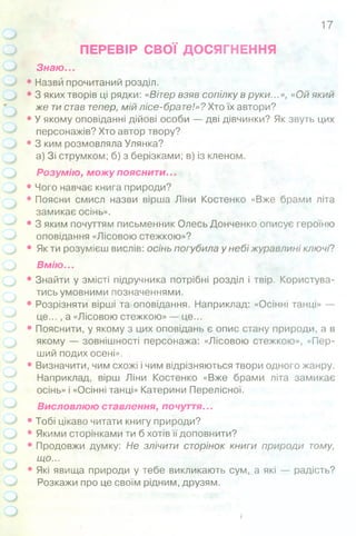ПЕРЕВІР СВОЇ ДОСЯГНЕННЯ
Знаю...
• Назви прочитаний розділ.
• 3 яких творів ці рядки: «Вітер взяв сопілку в руки...», «Ой який
же тистав тепер, мій лісе-брате!»? Хтоїх автори?
• У якому оповіданні дійові особи — дві дівчинки? Як звуть цих
персонажів? Хто автор твору?
• 3 ким розмовляла Улянка?
а) Зі струмком; б) з берізками; в) із кленом.
Розумію, можу пояснити...
• Чого навчає книга природи?
• Поясни смисл назви вірша Ліни Костенко «Вже брами літа
замикає осінь».
• 3 яким почуттям письменник Олесь Донченко описує героїню
оповідання «Лісовою стежкою»?
• Як ти розумієш вислів: осінь погубила у небі журавлині ключі?
Вмію...
• Знайти у змісті підручника потрібні розділ і твір. Користува­
тись умовними позначеннями.
• Розрізняти вірші та оповідання. Наприклад: «Осінні танці» —
це... , а «Лісовою стежкою» — це...
• Пояснити, у якому з цих оповідань є опис стану природи, а в
якому — зовнішності персонажа: «Лісовою стежкою», «Пер­
ший подих осені».
• Визначити, чим схожі і чим відрізняються твори одного жанру.
Наприклад, вірш Ліни Костенко «Вже брами літа замикає
осінь» і «Осінні танці» Катерини Перелісної.
Висловлюю ставлення, почуття...
• Тобі цікаво читати книгу природи?
• Якими сторінками ти б хотів її доповнити?
• Продовжи думку: Не злічити сторінок книги природи тому,
що...
• Які явища природи у тебе викликають сум, а які — радість?
Розкажи про це своїм рідним, друзям.
17
 