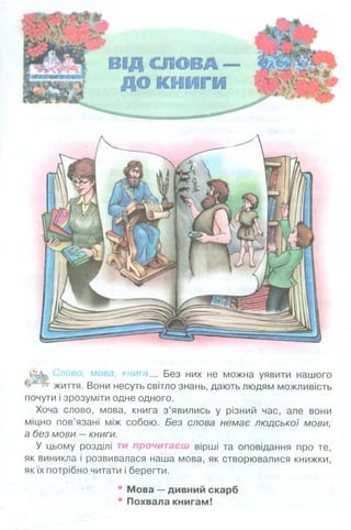 О&ь Слово, мова, книга... Без них не можна уявити нашого
ІРпР? життя. Вони несуть світло знань, дають людям можливість
почути і зрозуміти одне одного.
Хоча слово, мова, книга з’явились у різний час, але вони
міцно пов’язані між собою. Без слова немає людської мови,
а без мови —книги.
У цьому розділі ти прочитаєш вірші та оповідання про те,
як виникла і розвивалася наша мова, як створювалися книжки,
як їх потрібно читати і берегти.
* Мова —дивний скарб
* Похвала книгам!
 