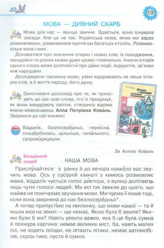 МОВА — ДИВНИИ СКАРБ
Мова для нас — явище звичне. Здається, вона існувала
завжди. Але це не так. Українська мова, якою ми зараз
розмовляємо, розвивалася протягом багатьох століть. Розвива­
ється вона і нині.
Дізнаватися про значення старих і нових слів, їх походження,
мандрівки по різних мовах дуже цікаво і повчально. Інколи історія
одного слова може розповісти про давні події, відкриття, зв’язки
між народами.
Досліджуючи таємниці мови, учені відкривають не лише істо­
рію слів, а й життя народу, його душу.
^^а в а гь
Захоплюючі розповіді про те, як прихо­
дять до нас нові слова, хто їх придумує,
як вони мандрують світом, створила відома
вчена-мовознавець Алла Петрівна Коваль.
Звернися до цієї книжки!
Віддалік, безпосередньо, первісна,
скоцюрбилась, щільніше, геніального,
супроводжували.
За Аллою Коваль
Безцінний
скарб
Прислухайтеся:
чить мова. Ось у
НАША МОВА
з ранку и до вечора навколо вас зву-
сусідній кімнаті з кимось розмовляє
мама, віддалік чується голос диктора, з вулиці долітають
ледь чутні голоси людей. Ми всі так звикли до цього, що
майже не помічаємо звучання мови. Ми чуємо їїлише тоді,
коли вона звернена до нас безпосередньо*.
А тепер припустімо на хвилинку, що мови нашої — та й
інших мов на землі — ще немає. Якою була б земля? Яки­
ми були б ми? Навіть уявити важко, яка б це була сумна
й похмура картина: немає великих міст, ба, навіть малих
сіл, не ходять поїзди, не літають літаки, немає автомобі­
лів, скрізь тихо, пусто й сумно.
 