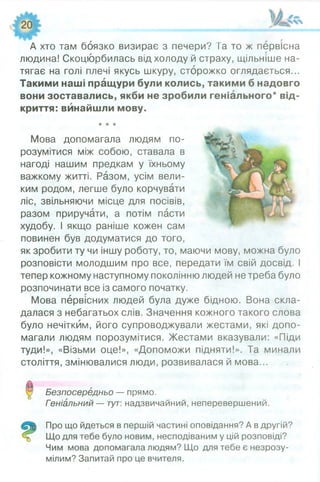 А хто там боязко визирає з печери ? Та то ж первісна
людина! Скоцюрбилась від холоду й страху, щільніше на­
тягає на голі плечі якусь шкуру, сторожко оглядається...
Такими наші пращури були колись, такими б надовго
вони зоставались, якби не зробили геніального* від­
криття: винайшли мову.
★★★
Мова допомагала людям по­
розумітися між собою, ставала в
нагоді нашим предкам у їхньому
важкому житті. Разом, усім вели­
ким родом, легше було корчувати
ліс, звільняючи місце для посівів,
разом приручати, а потім пасти
худобу. І якщо раніше кожен сам
повинен був додуматися до того,
як зробити ту чи іншу роботу, то, маючи мову, можна було
розповісти молодшим про все, передати їм свій досвід. І
тепер кожному наступному поколінню людей не треба було
розпочинати все із самого початку.
Мова первісних людей була дуже бідною. Вона скла­
далася з небагатьох слів. Значення кожного такого слова
було нечітким, його супроводжували жестами, які допо­
магали людям порозумітися. Жестами вказували: «Піди
туди!», «Візьми оце!», «Допоможи підняти!». Та минали
століття, змінювалися люди, розвивалася й мова...
Безпосередньо — прямо.
Геніальний — тут: надзвичайний, неперевершений.
Про що йдеться в першій частині оповідання? А в другій?
Що для тебе було новим, несподіваним у цій розповіді?
Чим мова допомагала людям? Що для тебе є незрозу­
мілим? Запитай про це вчителя.
 