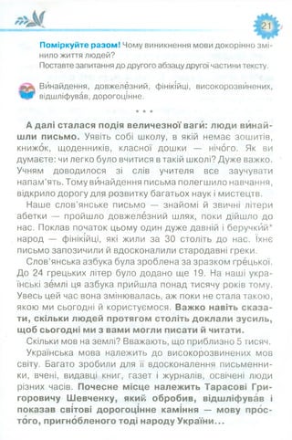 Поміркуйте разом! Чому виникнення мови докорінно змі­
нило життя людей?
Поставте запитання до другого абзацу другої частини тексту.
тт* Винайдення, довжелезний, фінікійці, високорозвйнених,
Щ/г відшліфував, дорогоцінне.
★★★
А далі сталася подія величезної ваги: люди винай­
шли письмо. Уявіть собі школу, в якій немає зошитів,
книжок, щоденників, класної дошки — нічого. Як ви
думаєте: чи легко було вчитися в такій школі? Дуже важко.
Учням доводилося зі слів учителя все заучувати
напам’ять. Тому винайдення письма полегшило навчання,
відкрило дорогу для^розвитку багатьох наук і мистецтв.
Наше слов’янське письмо — знайомі й звичні літери
абетки — пройшло довжелезний шлях, поки дійшло до
нас. Поклав початок цьому один дуже давній і беручкий*
народ — фінікійці, які жили за ЗО століть до нас. їхнє
письмо запозичили й вдосконалили стародавні греки.
Слов’янська азбука була зроблена за зразком грецької.
До 24 грецьких літер було додано ще 19. На наші укра­
їнські землі ця азбука прийшла понад тисячу років тому.
Увесь цей час вона змінювалась, аж поки не стала такою,
якою ми сьогодні й користуємося. Важко навіть сказа­
ти, скільки людей протягом століть доклали зусиль,
щоб сьогодні ми з вами могли писати й читати.
Скільки мов на землі? Вважають, що приблизно 5 тисяч.*
Українська мова належить до високорозвинених мов
світу. Багато зробили для її вдосконалення письменни­
ки, вчені, видавці книг, газет і журналів, освічені люди
різних часів. Почесне місце належить Тарасові Гри­
горовичу Шевченку, який обробив, відшліфував і
показав світові дорогоцінне каміння — мову прос­
того, пригнобленого тоді народу України...
 