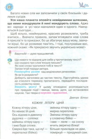 Багато нових слів ми запозичили у своїх близьких і да­
леких сусідів.
Уся наша планета оповйта невидимими шляхами,
що ними мандрували й нині мандрують слова. Адже
всі народи в усі часи навчалися один в одного. Навча­
ються й сьогодні...
Щоб вільно, невимушено, красиво розмовляти, треба
вчитися... Вивчати правила, запам’ятовувати нові слова
й прислів’я та приказки, бо це збагачує вашу мову, завча­
ти вірші, бо це розвиває пам’ять. І тоді, послухавши вас,
кожний скаже: «Як прекрасно звучить українська мова!»
Беручкий — дуже працьовитий.
Що нового ти відкрив для себе у прочитаному тексті?
Що сказано про слов’янське письмо?
Які нові слова трапилися тобі в тексті?
Запам’ятай поради автора.
Поміркуйте разом над виділеними реченнями.
Як ви їх розумієте?
Доберіть заголовки до частин тексту. Підготуйтесь удома
до стислого переказу прочитаного, передайте послідов­
ність розвитку мови.
Зверніть увагу! У цьому оповіданні розповідається
про правдиві події і явища, імена, дати, що встановлені
наукою. Такі твори є науково-художніми.
Дмитро Білоус
КОЖНУ ЛІТЕРУ ЦІНИ
Кожну літеру ціни, зміниш літеру одну —
бо немає їй ціни. мирна перепілка.
Ось відома в давнину Зміниш літеру одну
дудочка — сопілка: у словечку бійка —
виймеш літеру одну — і вже — леле — на сосну
і вже буде спілка. мчить звірятко білка
Сварка йде така, що ну! — Більше прикладів не дам,
перепалка (бійка): поміркуй — придумай сам.
 