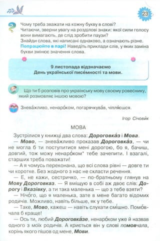 Чому треба зважати на кожну букву в слові?
Читаючи, зверни увагу на розділові знаки: якої сили голосу
вони вимагають, де слід зробити паузи?
Знайди слова, які написані однаково, а означають різне.
Попрацюйте в парі! Наведіть приклади слів, у яких заміна
букви змінює значення слова.
9 листопада відзначаємо
День української писемності та мови.
Що ти б розповів про українську мову своєму ровеснику,
який розмовляє іншою мовою?
Зневажливо, ненароком, погарячкував, чіпляєшся.
Ігор Січовик
МОВА
Зустрілися у книжці два слова: Дороговказ і Мова.
— Мово, — зневажливо проказав Дороговказ, — чи
не могла б ти поступитися мені дорогою, бо я, бачиш,
довгий, тож можу ненароком* тебе зачепити. І взагалі,
старших треба поважати!
— А я чомусь переконана, що всі слова рівні — довге ти
чи коротке. Без жодного з нас не скласти речення.
— Е, не кажи, сестричко, — по-братньому глянув на
Мову Дороговказ. — Я вміщую в собі аж двоє слів: Д о­
рогу і Вказівку, а ти така маленька — що з тебе взяти?
— Нічого, що я маленька, зате в мене багато відомих
родичів. Можливо, навіть більше, як у тебе.
— Таке, Мово, кажеш — навіть слухати смішно. Помов­
чала б краще!
— Ось ти, любий Дороговказе, ненароком уже й назвав
одного з моїх родичів. А криється він у слові помовчала,
корінь якого пішов од мене, Мови.
 