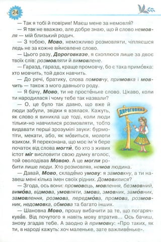 — Так я тобі й повірив! Маєш мене за немовля?
— Ятак не вважаю, але добре знаю, що й слово немов­
ля — мій близький родич.
— З тобою, Мово, неможливо розмовляти, чіпляєшся
ледь не за кожне вимовлене слово.
— Цього разу, Дороговказе, я схоплюся лише за двоє
твоїх слів: розмовляти й вимовлене.
— Гаразд, гаразд, краще промовчу, бо є така примовка:
хто мовчить, той двох навчить.
— До речі, братику, слова помовчу, примовка і м ов­
чить — також з мого давнього роду.
— Я бачу, Мово, ти не простеньке слово. Цікаво, коли
ти народилася і чому тебе так назвали?
— О, це було так давно, що вже й
люди забули, звідки я взялася. Кажуть,
як слово я виникла ще тоді, коли люди
тільки-но навчилися розмовляти, тобто
видавати перші зрозумілі звуки: бурмо­
тіти, мекати, або, як мовиться, молоти
язиком. Я переконана, що моє ім’я бере
початок від слова могти, бо хто з живих
істот міг висловити свою думку вголос,
той оволодівав Мовою. А це могли ро­
бити лише люди. Хто розмовляв, немов людина.
— Давай, Мово, складемо умову: я замовкну, а ти на­
звеш мені кілька імен своїх рідних. Домовилися?
— Згода, ось вони: промовець, мовлення, безмовний,
вимова, відмова, умовляти, змова, змовник, замовник,
замовлення, розмова, передмова, промова, розмов­
ник, недомовка, обмова та багато інших.
— Шановна Мово, прошу вибачити за те, що погаряч­
кував. Від почутого я навіть мову втратив... Ось бачиш,
знову згадав тебе. А заодно й примовку. «Про таких, як
ти, в народі кажуть: хоч маленьке, зате важливеньке».
 