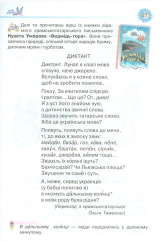 Далі ти прочитаєш вірш із книжки відо­
мого кримськотатарського письменника
Нузета Умерова «Ведмідь-гора». Вона при­
свячена природі, спільній історії народів Криму,
дитячим мріям і турботам.
ДИКТАНТ
Диктант. Лунає в класі мова
співуча, наче джерело.
Вслухаюсь я у кожне слово,
щоб не зробити помилок.
Пишу. За вчителем слідкую.
І раптом... Що це? От, дива!
Я з уст його знайомі чую,
з дитинства звичнії слова.
Щораз звучить татарське слово.
Хіба це українська мова?
Пливуть, пливуть слова до мене,
ті, до яких я змалку звик:
майдан, базар, газ, кава, нене,
кавун, баштан, тютюн, сірник,
кушак, джерела, килим тощо...
Звідкіль їх корені ідуть?
Бахчисарай? Чи Львівська площа?
Звучання те саме і суть.
А, може, серед українців
(у бабці попитаю я)
в якомусь дальньому колінці*
в моїм роду була рідня?
(Переклад з кримськотатарської
Ольги Тимохіної)
О
В дальньому колінці — люди поріднились у далекому
минулому.
 