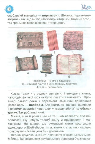 особливий матеріал — пергамент. Шматок пергаменту
згортали так, що виходило чотири сторінки. Кожний згор­
ток грецькою мовою звався «тетрадос».
1 — папірус; 2 — книга з дощечок;
З — глиняна плитка з клинописним текстом;
4, 5, 6 — пергаменти
Кілька таких «тетрадос» зшивали, і виходила книга,
на сторінках якої можна було писати і малювати. Про­
йшло багато років і пергамент замінили дешевшим
матеріалом — папером. Але книги, як і раніше, зшивали
з окремих зошитів і «вдягали» у тверду або м’яку обкла­
динку. Так роблять і нині.
Місяці, а то й роки ішли на те, щоб написати або пе­
реписати яку-небудь товсту книгу й прикрасити її ма­
люнками. Не дивно, що рукописні книги коштували
дуже дорого. Щоб уберегти такі книжки, власники нерідко
приковували їх ланцюжками до полиць.
Перша друкована книга з’явилася в німецькому місті
Майнці. Винахідником друкарського верстата був мешка­
 