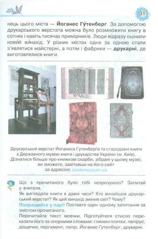 нець цього міста — Йоганес Гутенберг. За допомогою
друкарського верстата можна було розмножити книгу в
сотнях і навіть тисячах примірників. Люди відразу оцінили
новий винахід. У різних містах одна за одною стали
з’являтися майстерні, а потім і фабрики — друкарні, де
виготовлялися книги.
Друкарський верстат Йоганеса Гутенберга та стародавні книги
з Державного музею книги і друкарства України (м. Київ).
Дізнатися більше про книжкові скарби, зібрані у цьому музеї,
ви зможете, завітавши на його сайт
за адресою: Ьооктизеит.иа
Що з прочитаного було тобі незрозуміло? Запитай
у вчителя.
Як виглядали книги в давні часи? Хто винайшов друкар­
ський верстат? Як цей винахід змінив світ? Чому?
Попрацюйте у парі! Поставте один одному запитання за
змістом прочитаного.
Перечитайте текст мовчки. Підготуйтеся стисло пере­
казати його за опорними словами: глиняні плитки, папірус,
дощечки, пергамент, папір, Йоганес Гутенберг, друкарні.
 