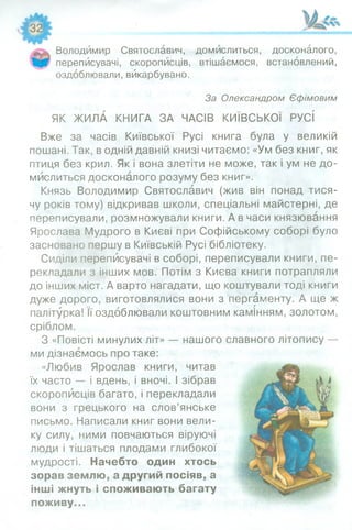 Володимир Святославич, домислиться, досконалого,
переписувачі, скорописців, втішаємося, встановлений,
оздоблювали, вйкарбувано.
За Олександром Єфімовим
ЯК ЖИЛА КНИГА ЗА ЧАСІВ КИЇВСЬКОЇ РУСІ
Вже за часів Київської Русі книга була у великій
пошані. Так, в одній давній книзі читаємо: «Ум без книг, як
птиця без крил. Як і вона злетіти не може, так і ум не до­
мислиться досконалого розуму без книг».
Князь Володимир Святославич (жив він понад тися­
чу років тому) відкривав школи, спеціальні майстерні, де
переписували, розмножували книги. А в часи князювання
Ярослава Мудрого в Києві при Софійському соборі було
засновано першу в Київській Русі бібліотеку.
Сиділи переписувачі в соборі, переписували книги, пе­
рекладали з інших мов. Потім з Києва книги потрапляли
до інших міст. А варто нагадати, що коштували тоді книги
дуже дорого, виготовлялися вони з пергаменту. А ще ж
палітурка! Її оздоблювали коштовним камінням, золотом,
сріблом.
З «Повісті минулих літ» — нашого славного літопису —
ми дізнаємось про таке:
«Любив Ярослав книги, читав
їх часто — і вдень, і вночі. І зібрав
скорописців багато, і перекладали
вони з грецького на слов’янське
письмо. Написали книг вони вели­
ку силу, ними повчаються віруючі
люди і тішаться плодами глибокої
мудрості. Начебто один хтось
зорав землю, а другий посіяв, а
інші жнуть і споживають багату
поживу...
 