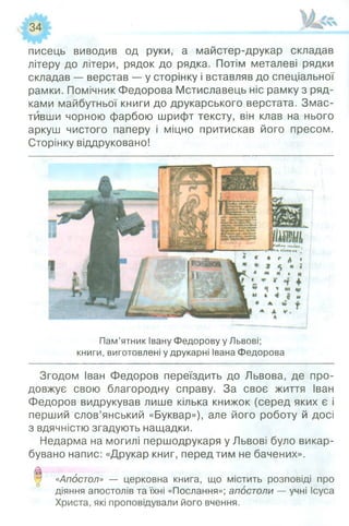 писець виводив од руки, а майстер-друкар складав
літеру до літери, рядок до рядка. Потім металеві рядки
складав — верстав — у сторінку і вставляв до спеціальної
рамки. Помічник Федорова Мстиславець ніс рамку з ряд­
ками майбутньої книги до друкарського верстата. Змас­
тивши чорною фарбою шрифт тексту, він клав на нього
аркуш чистого паперу і міцно притискав його пресом.
Сторінку віддруковано!
Пам’ятник Івану Федорову у Львові;
книги, виготовлені у друкарні Івана Федорова
Згодом Іван Федоров переїздить до Львова, де про­
довжує свою благородну справу. За своє життя Іван
Федоров видрукував лише кілька книжок (серед яких є і
перший слов’янський «Буквар»), але його роботу й досі
з вдячністю згадують нащадки.
Недарма на могилі першодрукаря уЛьвові було викар-
бувано напис: «Друкар книг, перед тим не бачених».
0 «Апостол» — церковна книга, що містить розповіді про
діяння апостолів та їхні «Послання»; апостоли — учні Ісуса
Христа, які проповідували його вчення.
 