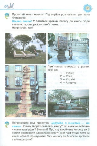 (5® Прочитаи текст мовчки. Підготуйся розповісти про Івана
Федорова.
Цікаво знати! У багатьох країнах повагу до книги люди
виявляють, створюючи пам’ятники.
Наприклад, такі.
Пам’ятники книжкам у різних
країнах:
1 — Турції;
2 — Росії;
3 — Україні;
4 — Америці
^ Попрацюйте над проектом «Дружба з книгами — це
свято». У яких творах славлять книгу? Які книжки люблять
читати ваші рідні? Вчителі? Про яку улюблену книжку ви б
хотіли розповісти однокласникам? Який пам’ятник дитячій
книзі можете придумати? Яку книжку ви б могли зробити
своїми руками?
 