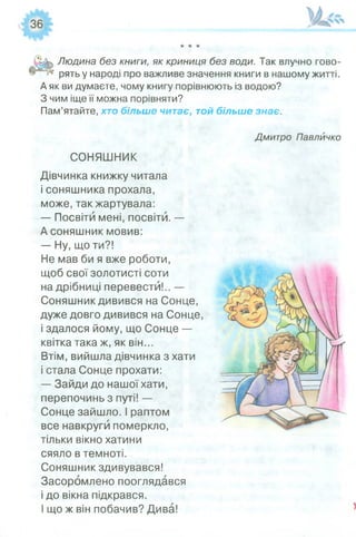 X X X
У к Людина без книги, як криниця без води. Так влучно гово-
Щ рять у народі про важливе значення книги в нашому житті.
А як ви думаєте, чому книгу порівнюють із водою?
З чим іще її можна порівняти?
Пам’ятайте, хто більше читає, той більше знає.
Дмитро Павлйчко
СОНЯШНИК
Дівчинка книжку читала
і соняшника прохала,
може, так жартувала:
— Посвіти мені, посвіти. —
А соняшник мовив:
— Ну, що ти?!
Не мав би я вже роботи,
щоб свої золотисті соти
на дрібниці перевести!.. —
Соняшник дивився на Сонце,
дуже довго дивився на Сонце,
і здалося йому, що Сонце —
квітка така ж, як він...
Втім, вийшла дівчинка з хати
і стала Сонце прохати:
— Зайди до нашої хати,
перепочинь з путі! —
Сонце зайшло. І раптом
все навкруги померкло,
тільки вікно хатини
сяяло в темноті.
Соняшник здивувався!
Засоромлено пооглядався
і до вікна підкрався.
І що ж він побачив? Дива!
 
