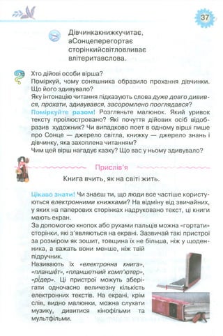 Дівчинкакнижкучитає,
аСонцеперегортає
сторінкийсвітловливає
влітеритавслова.
Хто дійові особи вірша?
Поміркуй, чому соняшника образило прохання дівчинки.
Що його здивувало?
Яку інтонацію читання підказують слова дуже довго дивив­
ся, прохати, здивувався, засоромлено пооглядався?
Поміркуй с разом! Розгляньте малюнок. Який уривок
тексту проілюстровано? Які почуття дійових осіб відоб­
разив художник? Чи випадково поет в одному вірші пише
про Сонце — джерело світла, книжку — джерело знань і
дівчинку, яка захоплена читанням?
Чим цей вірш нагадує казку? Що вас у ньому здивувало?
— — Прислі в’я ----------------------
Книга вчить, як на світі жить.
Цікаво знати! Чи знаєш ти, що люди все частіше користу­
ються електронними книжками? На відміну від звичайних,
у яких на паперових сторінках надруковано текст, ці книги
мають екран.
За допомогою кнопок або рухами пальців можна «гортати»
сторінки, які з’являються на екрані. Зазвичай такі пристрої
за розміром як зошит, товщина їх не більша, ніж у щоден­
ника, а важать вони менше, ніж твій
підручник.
Називають їх «електронна книга»,
«планшет», «планшетний комп’ютер»,
«рідер». Ці пристрої можуть збері­
гати одночасно величезну кількість
електронних текстів. На екрані, крім
слів, видно малюнки, можна слухати
музику, дивитися кінофільми та
мультфільми.
 