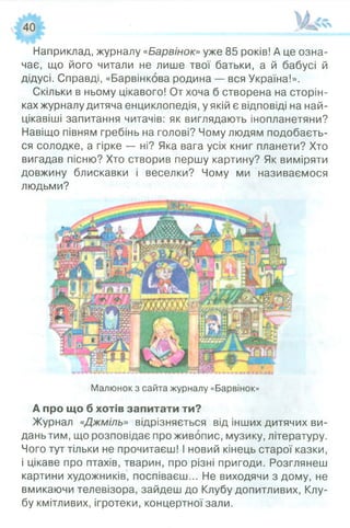 Наприклад, журналу «Барвінок»уже 85 років! А це озна­
чає, що його читали не лише твої батьки, а й бабусі й
дідусі. Справді, «Барвінкова родина — вся Україна!».
Скільки в ньому цікавого! От хоча б створена на сторін­
ках журналу дитяча енциклопедія, у якій є відповіді на най­
цікавіші запитання читачів: як виглядають інопланетяни?
Навіщо півням гребінь на голові? Чому людям подобаєть­
ся солодке, а гірке — ні? Яка вага усіх книг планети? Хто
вигадав пісню? Хто створив першу картину? Як виміряти
довжину блискавки і веселки? Чому ми називаємося
людьми?
Малюнок з сайта журналу «Барвінок»
А про що б хотів запитати ти?
Журнал «Джміль» відрізняється від інших дитячих ви­
дань тим, що розповідає про живопис, музику, літературу.
Чого тут тільки не прочитаєш! І новий кінець старої казки,
і цікаве про птахів, тварин, про різні пригоди. Розглянеш
картини художників, поспіваєш... Не виходячи з дому, не
вмикаючи телевізора, зайдеш до Клубу допитливих, Клу­
бу кмітливих, ігротеки, концертної зали.
 