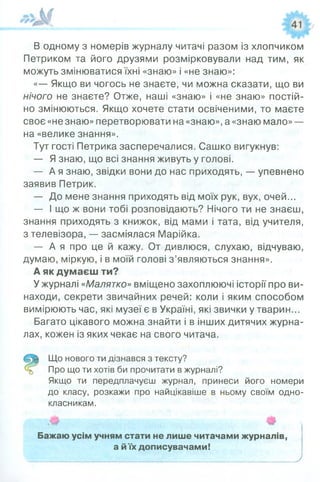 В одному з номерів журналу читачі разом із хлопчиком
Петриком та його друзями розмірковували над тим, як
можуть змінюватися їхні «знаю» і «не знаю»:
«— Якщо ви чогось не знаєте, чи можна сказати, що ви
нічого не знаєте? Отже, наші «знаю» і «не знаю» постій­
но змінюються. Якщо хочете стати освіченими, то маєте
своє «не знаю» перетворювати на «знаю», а «знаю мало» —
на «велике знання».
Тут гості Петрика засперечалися. Сашко вигукнув:
— Я знаю, що всі знання живуть у голові.
— А я знаю, звідки вони до нас приходять, — упевнено
заявив Петрик.
— До мене знання приходять від моїх рук, вух, очей...
— І що ж вони тобі розповідають? Нічого ти не знаєш,
знання приходять з книжок, від мами і тата, від учителя,
з телевізора, — засміялася Марійка.
— А я про це й кажу. От дивлюся, слухаю, відчуваю,
думаю, міркую, і в моїй голові з’являються знання».
А як думаєш ти?
У журналі«Малятко»вміщено захоплюючі історії про ви­
находи, секрети звичайних речей: коли і яким способом
вимірюють час, які музеї є в Україні, які звички у тварин...
Багато цікавого можна знайти і в інших дитячих журна­
лах, кожен із яких чекає на свого читача.
Що нового ти дізнався з тексту?
Про що ти хотів би прочитати в журналі?
Якщо ти передплачуєш журнал, принеси його номери
до класу, розкажи про найцікавіше в ньому своїм одно­
класникам.
Бажаю усім учням стати не лише читачами журналів,
а йїх дописувачами!
1/„..М___ ______ _____ ____)
 