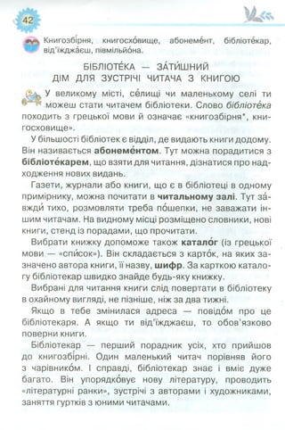Книгозбірня, книгосховище, абонемент, бібліотекар,
від’їжджаєш, півмільйона.
БІБЛІОТЕКА — ЗАТИШНИЙ
ДІМ ДЛЯ ЗУСТРІЧІ ЧИТАЧА З КНИГОЮ
У великому місті, селищі чи маленькому селі ти
можеш стати читачем бібліотеки. Слово бібліотека
походить з грецької мови й означає «книгозбірня*, кни­
госховище».
У більшості бібліотек є відділ, де видають книги додому.
Він називається абонементом. Тут можна порадитися з
бібліотекарем, що взяти для читання, дізнатися про над­
ходження нових видань.
Газети, журнали або книги, що є в бібліотеці в одному
примірнику, можна почитати в читальному залі. Тут за­
вжди тихо, розмовляти треба пошепки, не заважати ін­
шим читачам. На видному місці розміщено словники, нові
книги, стенд із порадами, що прочитати.
Вибрати книжку допоможе також каталог (із грецької
мови — «список»). Він складається з карток, на яких за­
значено автора книги, її назву, шифр. За карткою катало­
гу бібліотекар швидко знайде будь-яку книжку.
Вибрані для читання книги слід повертати в бібліотеку
в охайному вигляді, не пізніше, ніж за два тижні.
Якщо в тебе змінилася адреса — повідом про це
бібліотекаря. А якщо ти від’їжджаєш, то обов’язково
поверни книги.
Бібліотекар — перший порадник усіх, хто прийшов
до книгозбірні. Один маленький читач порівняв його
з чарівником. І справді, бібліотекар знає і вміє дуже
багато. Він упорядковує нову літературу, проводить
«літературні ранки», зустрічі з авторами і художниками,
заняття гуртків з юними читачами.
 